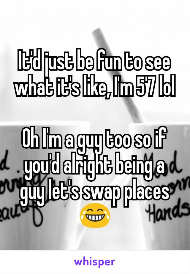 It'd just be fun to see what it's like, I'm 5'7 lol

Oh I'm a guy too so if you'd alright being a guy let's swap places 😂