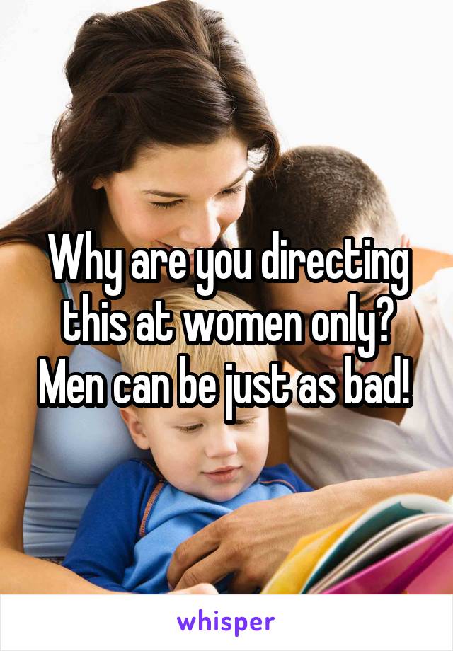 Why are you directing this at women only? Men can be just as bad! 