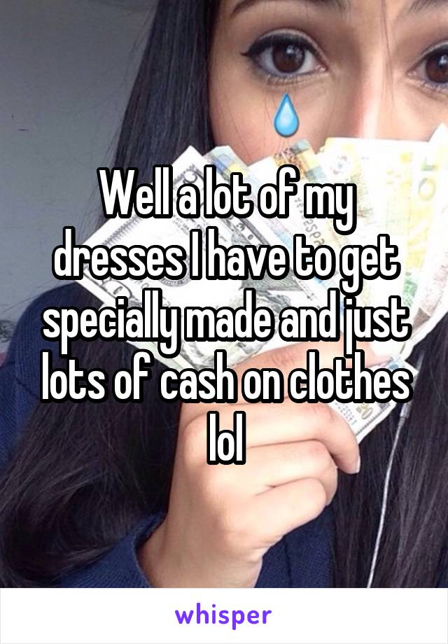 Well a lot of my dresses I have to get specially made and just lots of cash on clothes lol