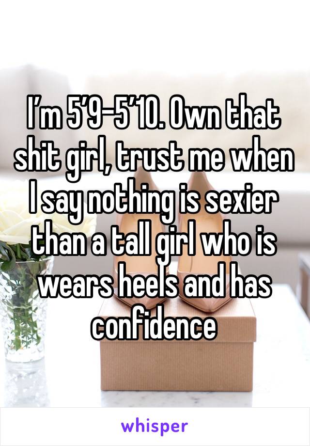 I’m 5’9-5’10. Own that shit girl, trust me when I say nothing is sexier than a tall girl who is wears heels and has confidence