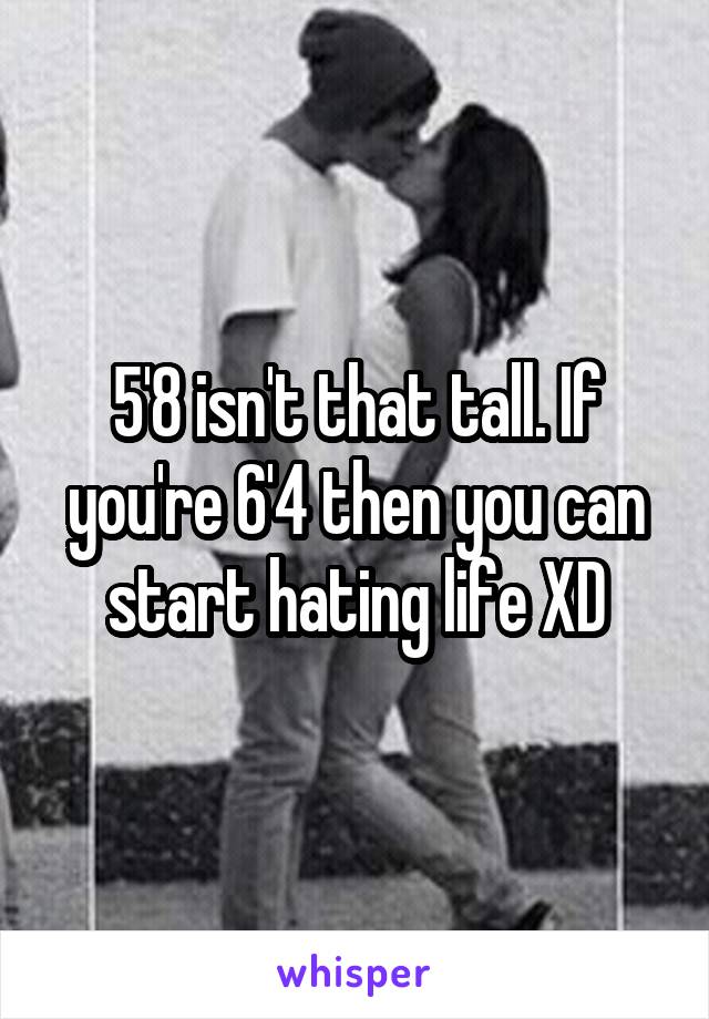 5'8 isn't that tall. If you're 6'4 then you can start hating life XD