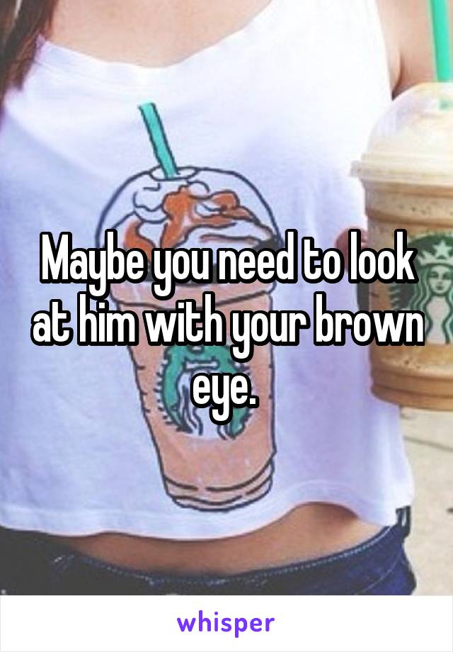 Maybe you need to look at him with your brown eye. 