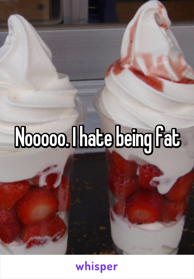 Nooooo. I hate being fat