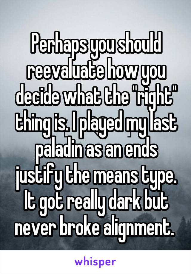 Perhaps you should reevaluate how you decide what the "right" thing is. I played my last paladin as an ends justify the means type. It got really dark but never broke alignment. 