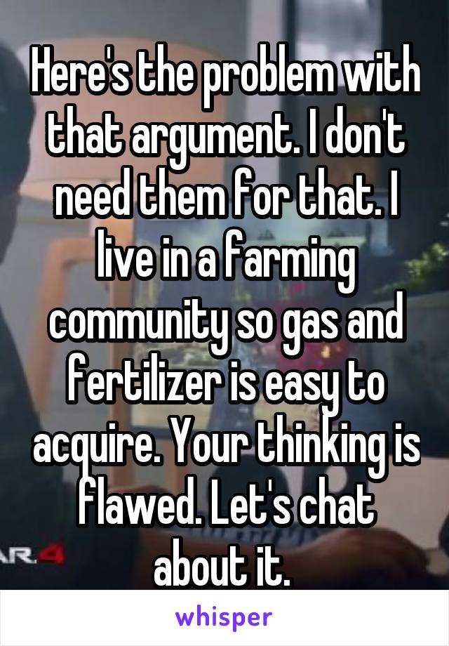 Here's the problem with that argument. I don't need them for that. I live in a farming community so gas and fertilizer is easy to acquire. Your thinking is flawed. Let's chat about it. 