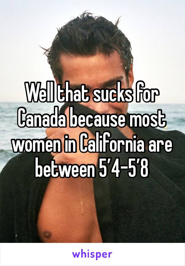 Well that sucks for Canada because most women in California are between 5’4-5’8