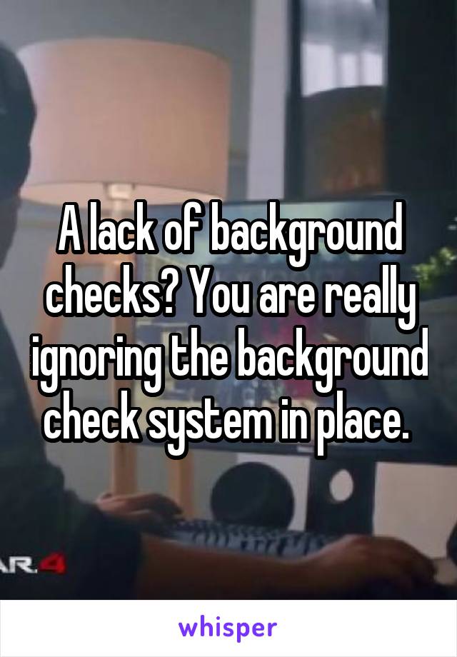 A lack of background checks? You are really ignoring the background check system in place. 