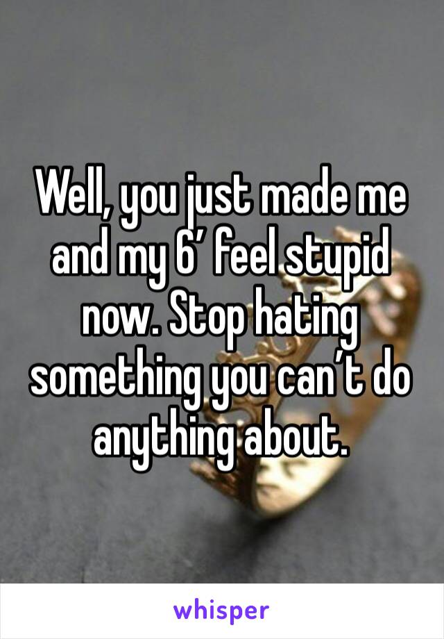Well, you just made me and my 6’ feel stupid now. Stop hating something you can’t do anything about.
