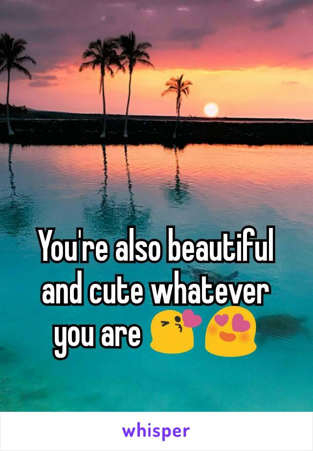 You're also beautiful and cute whatever you are 😘😍