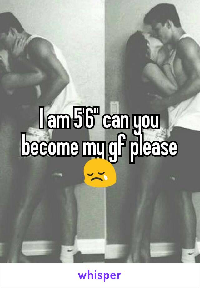 I am 5'6" can you become my gf please 😢