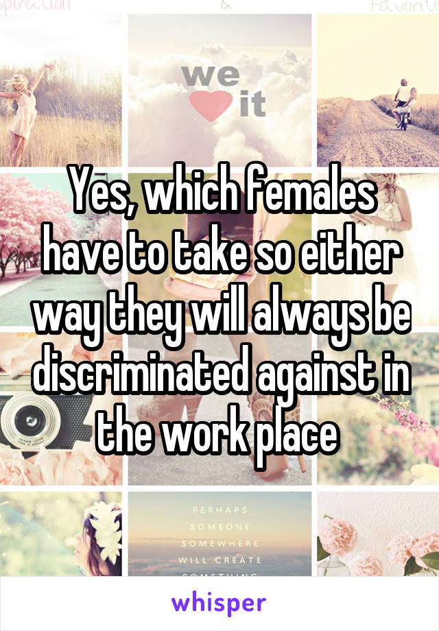 Yes, which females have to take so either way they will always be discriminated against in the work place 