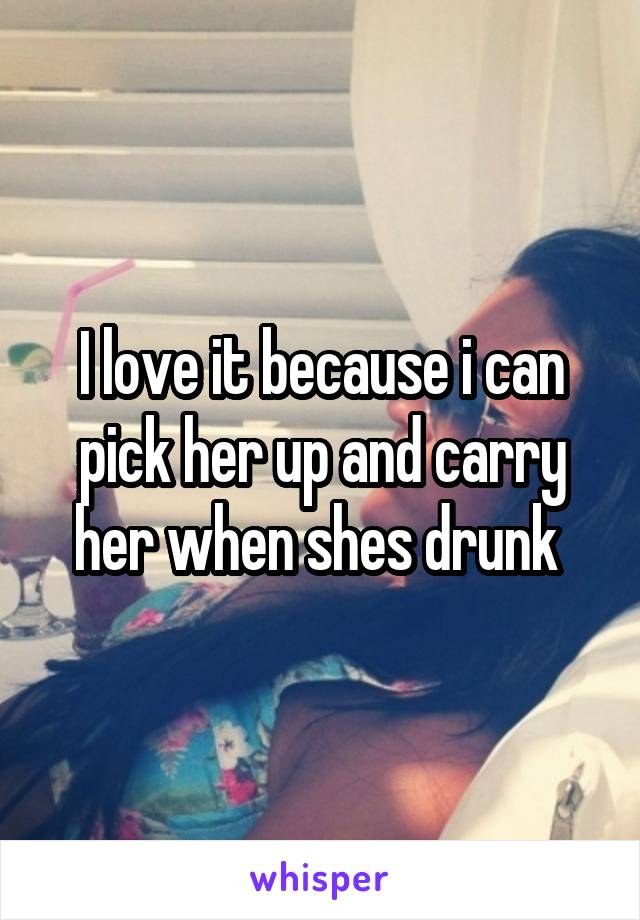 I love it because i can pick her up and carry her when shes drunk 