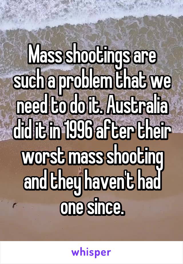 Mass shootings are such a problem that we need to do it. Australia did it in 1996 after their worst mass shooting and they haven't had one since.
