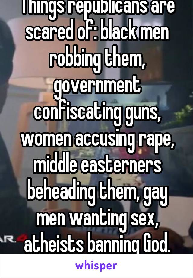 Things republicans are scared of: black men robbing them, government confiscating guns, women accusing rape, middle easterners beheading them, gay men wanting sex, atheists banning God. Exhausting!