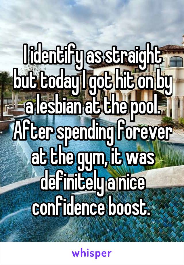 I identify as straight but today I got hit on by a lesbian at the pool. After spending forever at the gym, it was definitely a nice confidence boost. 