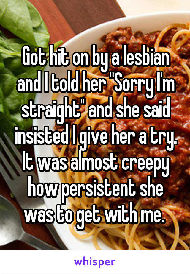 Got hit on by a lesbian and I told her "Sorry I'm straight" and she said insisted I give her a try. It was almost creepy how persistent she was to get with me. 
