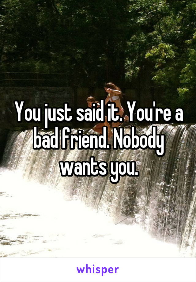 You just said it. You're a bad friend. Nobody wants you.