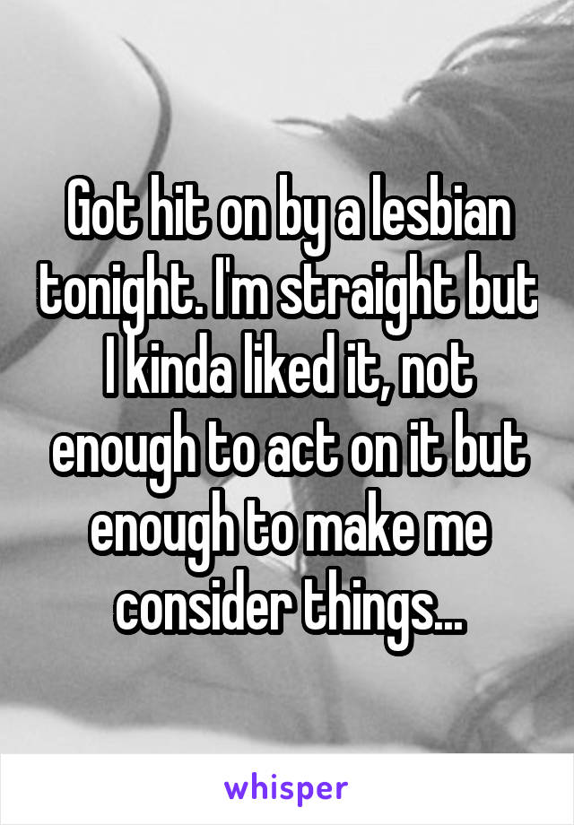 Got hit on by a lesbian tonight. I'm straight but I kinda liked it, not enough to act on it but enough to make me consider things...