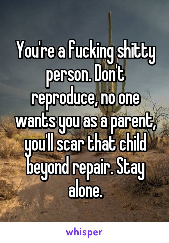 You're a fucking shitty person. Don't reproduce, no one wants you as a parent, you'll scar that child beyond repair. Stay alone.