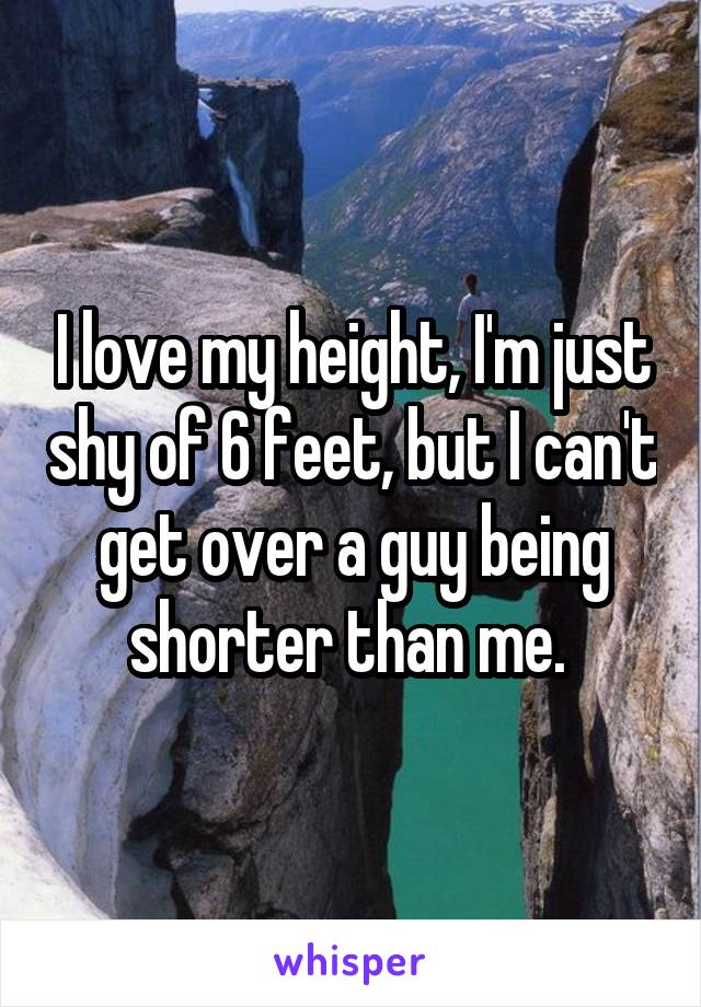 I love my height, I'm just shy of 6 feet, but I can't get over a guy being shorter than me. 