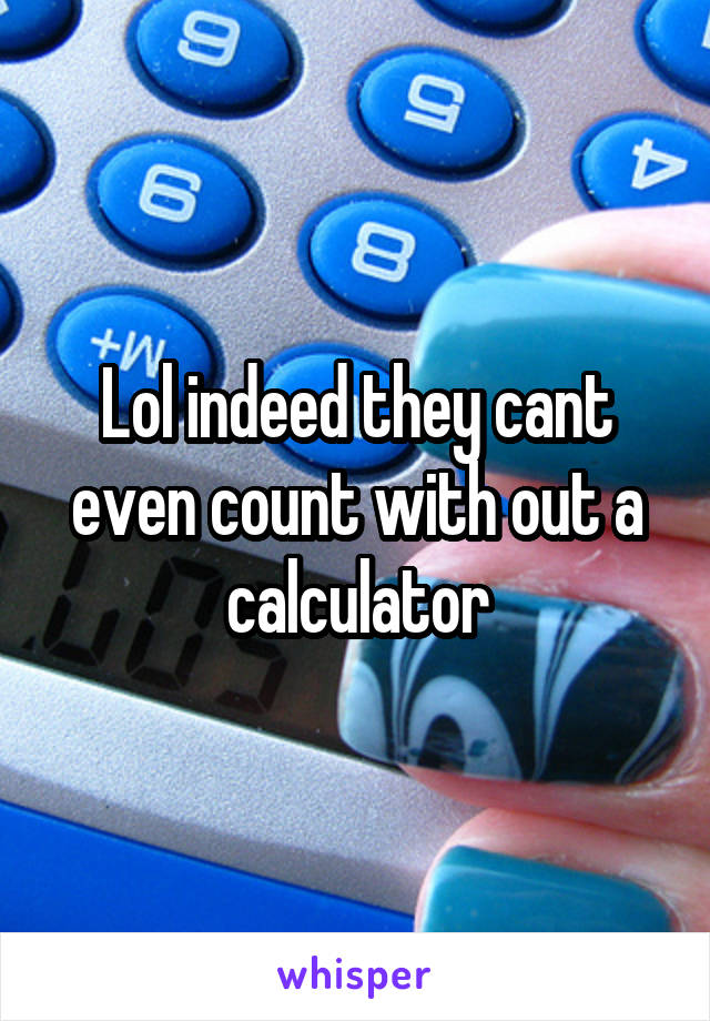 Lol indeed they cant even count with out a calculator