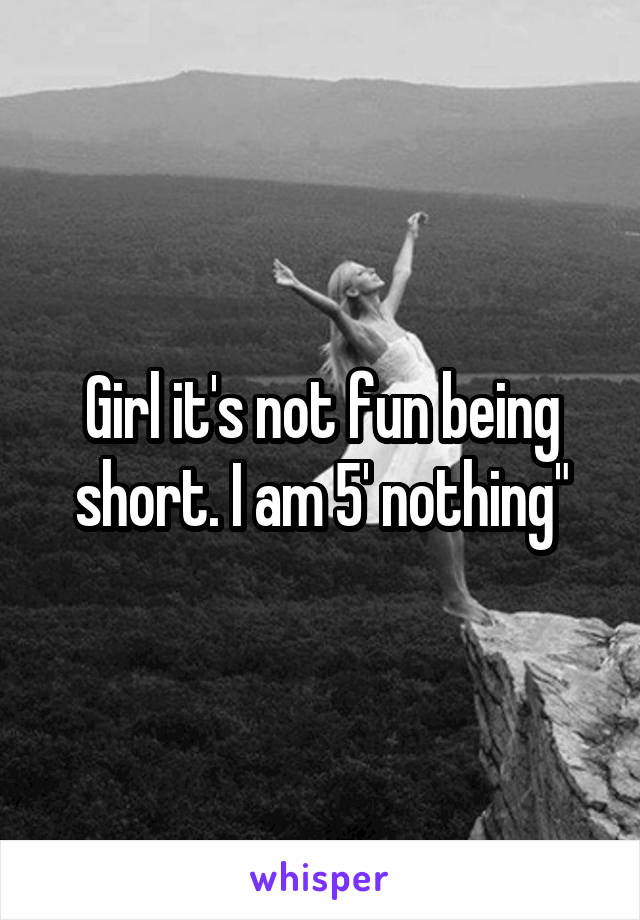 Girl it's not fun being short. I am 5' nothing"