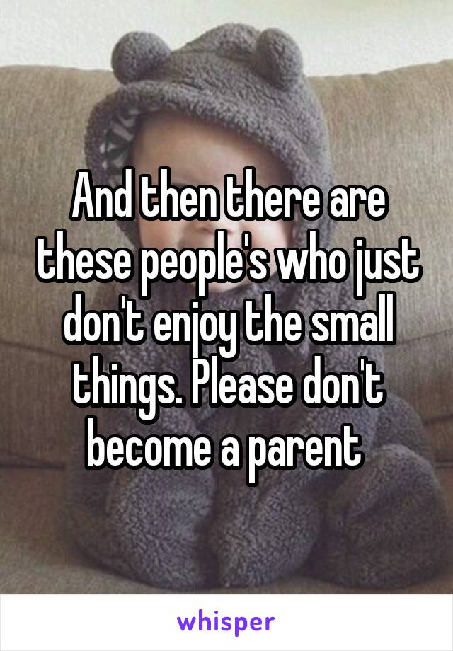 And then there are these people's who just don't enjoy the small things. Please don't become a parent 