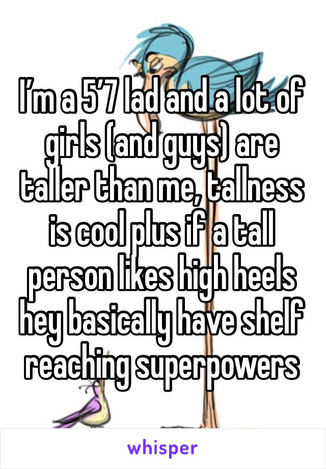 I’m a 5’7 lad and a lot of girls (and guys) are taller than me, tallness is cool plus if a tall person likes high heels hey basically have shelf reaching superpowers