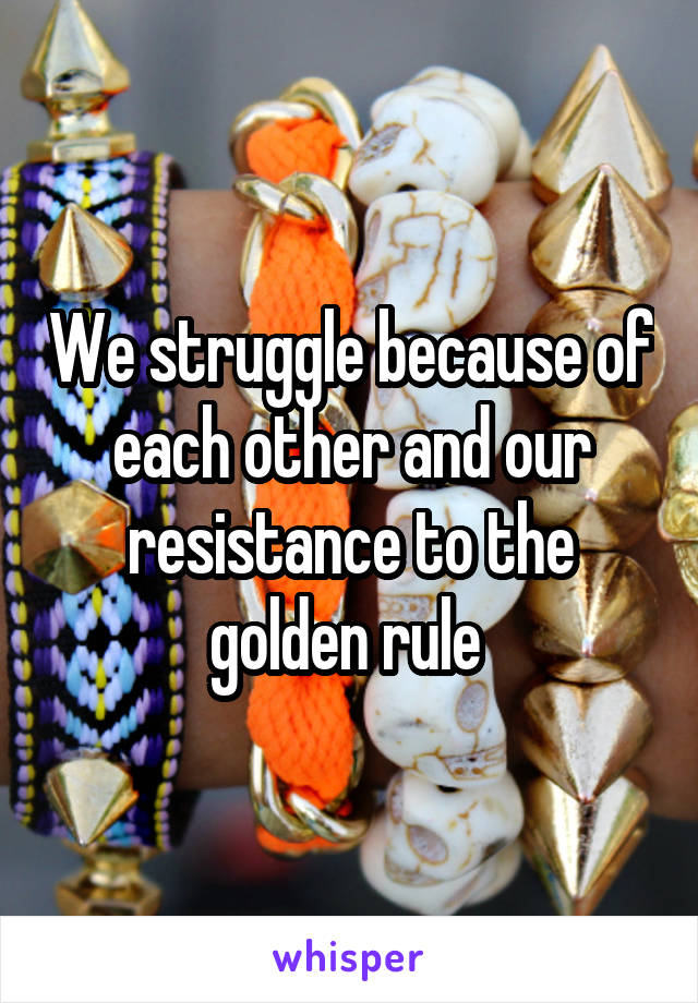 We struggle because of each other and our resistance to the golden rule 