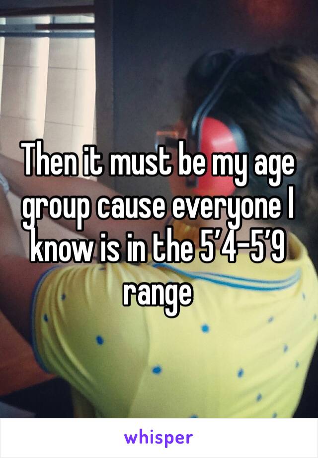 Then it must be my age group cause everyone I know is in the 5’4-5’9 range 