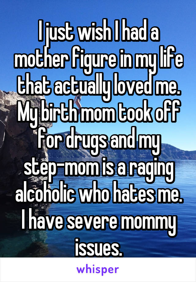 I just wish I had a mother figure in my life that actually loved me. My birth mom took off for drugs and my step-mom is a raging alcoholic who hates me. I have severe mommy issues.