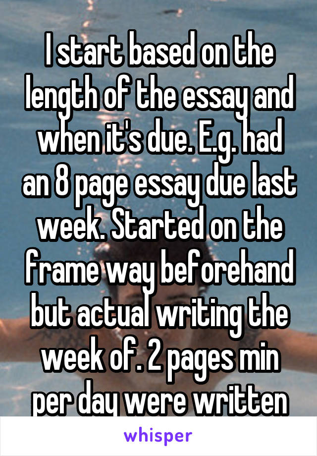 I start based on the length of the essay and when it's due. E.g. had an 8 page essay due last week. Started on the frame way beforehand but actual writing the week of. 2 pages min per day were written