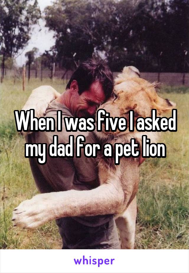 When I was five I asked my dad for a pet lion