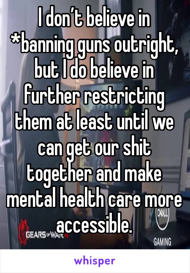 I don’t believe in *banning guns outright, but I do believe in further restricting them at least until we can get our shit together and make mental health care more accessible.