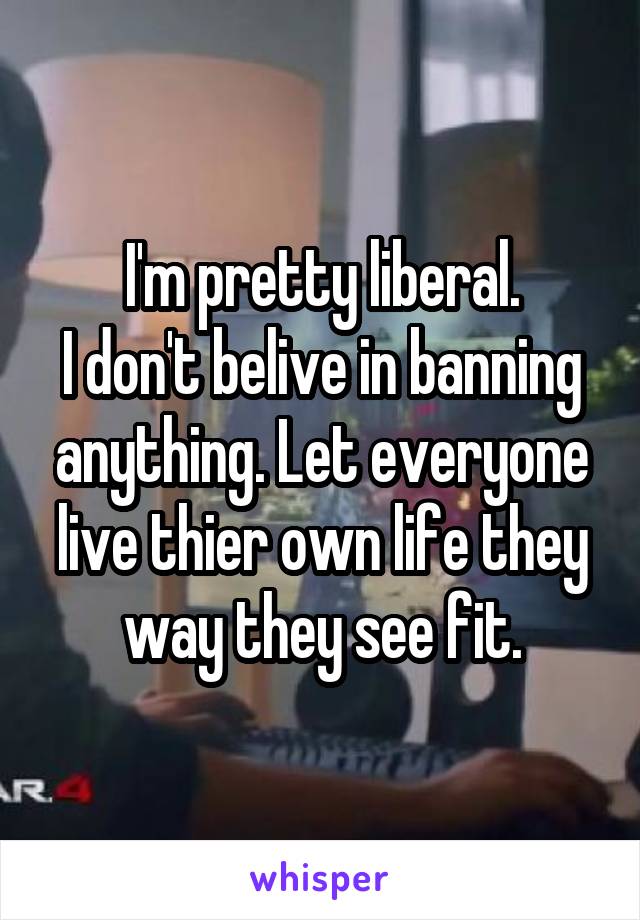 I'm pretty liberal.
I don't belive in banning anything. Let everyone live thier own life they way they see fit.