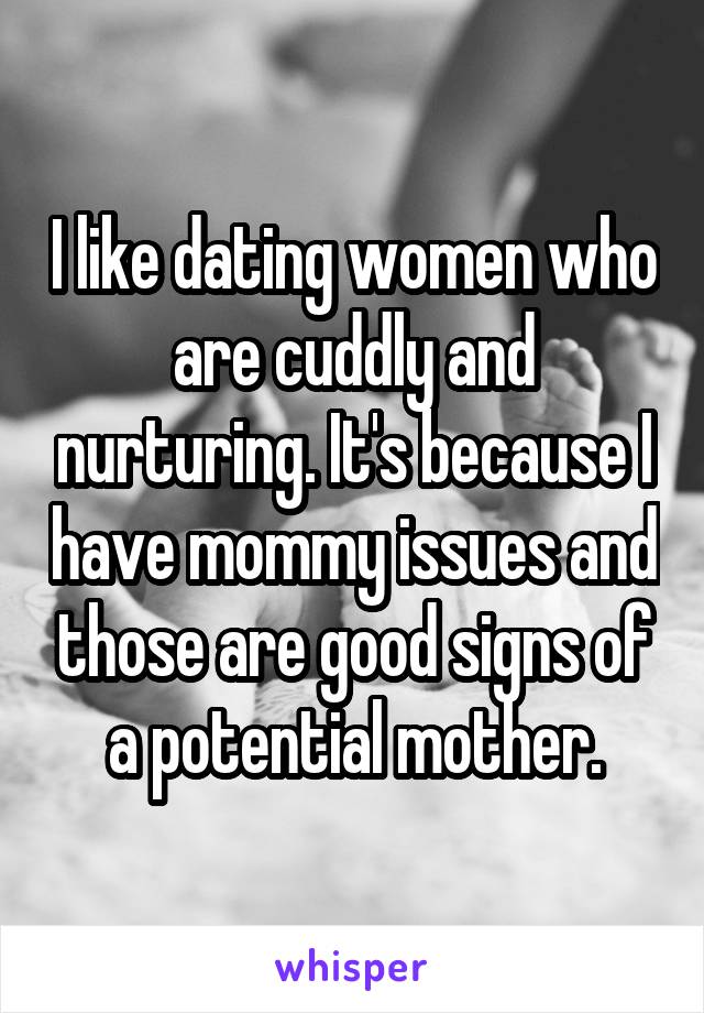 I like dating women who are cuddly and nurturing. It's because I have mommy issues and those are good signs of a potential mother.