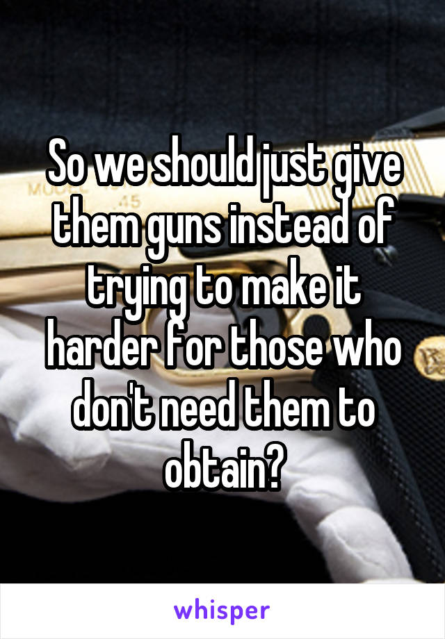 So we should just give them guns instead of trying to make it harder for those who don't need them to obtain?