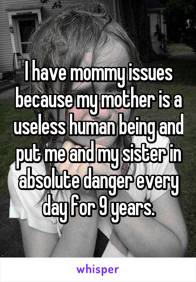 I have mommy issues because my mother is a useless human being and put me and my sister in absolute danger every day for 9 years.