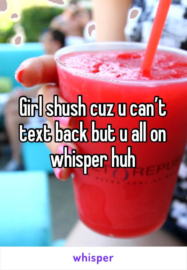Girl shush cuz u can’t text back but u all on whisper huh 