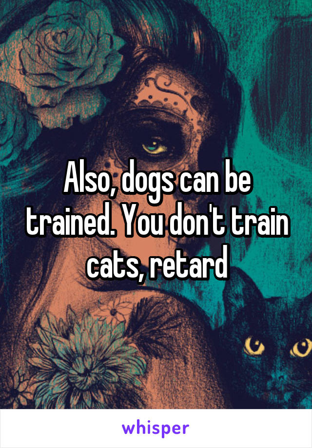 Also, dogs can be trained. You don't train cats, retard