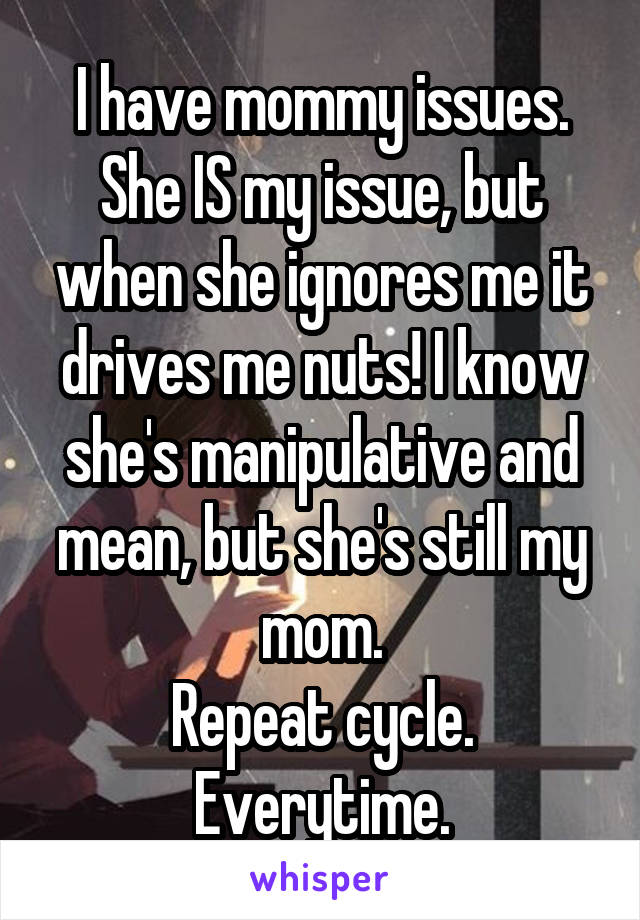 I have mommy issues.
She IS my issue, but when she ignores me it drives me nuts! I know she's manipulative and mean, but she's still my mom.
Repeat cycle.
Everytime.