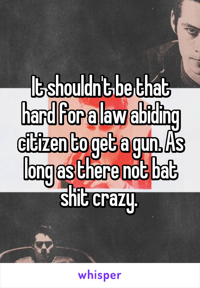 It shouldn't be that hard for a law abiding citizen to get a gun. As long as there not bat shit crazy. 