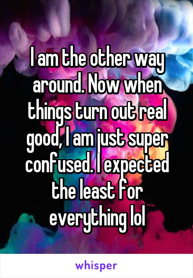 I am the other way around. Now when things turn out real good, I am just super confused. I expected the least for everything lol