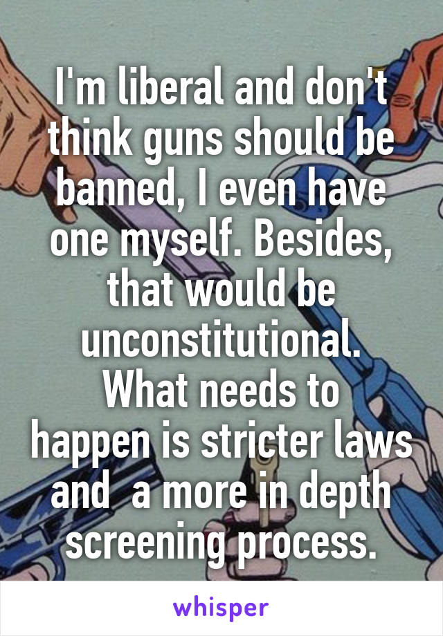 I'm liberal and don't think guns should be banned, I even have one myself. Besides, that would be unconstitutional.
What needs to happen is stricter laws and  a more in depth screening process.