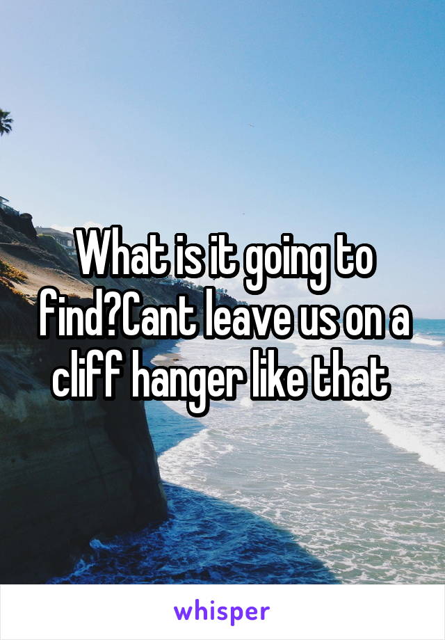 What is it going to find?Cant leave us on a cliff hanger like that 