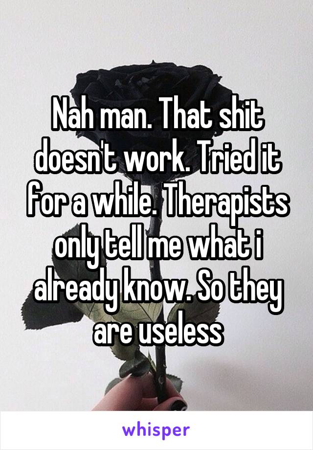Nah man. That shit doesn't work. Tried it for a while. Therapists only tell me what i already know. So they are useless