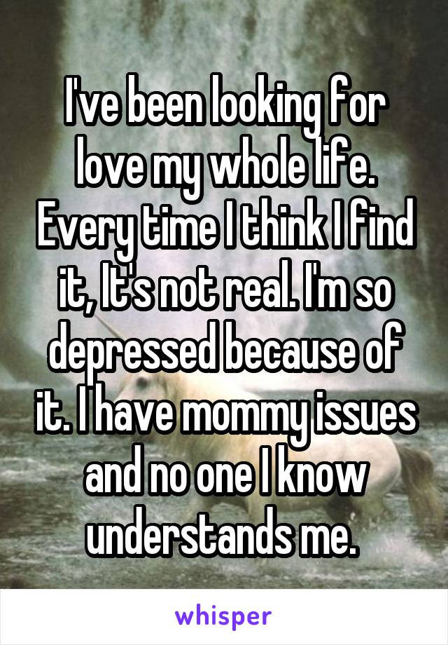 I've been looking for love my whole life. Every time I think I find it, It's not real. I'm so depressed because of it. I have mommy issues and no one I know understands me. 