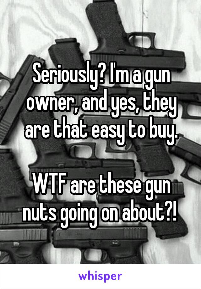 Seriously? I'm a gun owner, and yes, they are that easy to buy.

WTF are these gun nuts going on about?! 