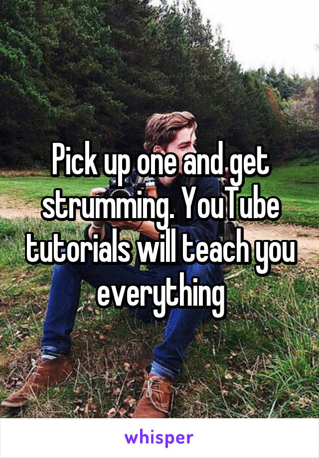 Pick up one and get strumming. YouTube tutorials will teach you everything