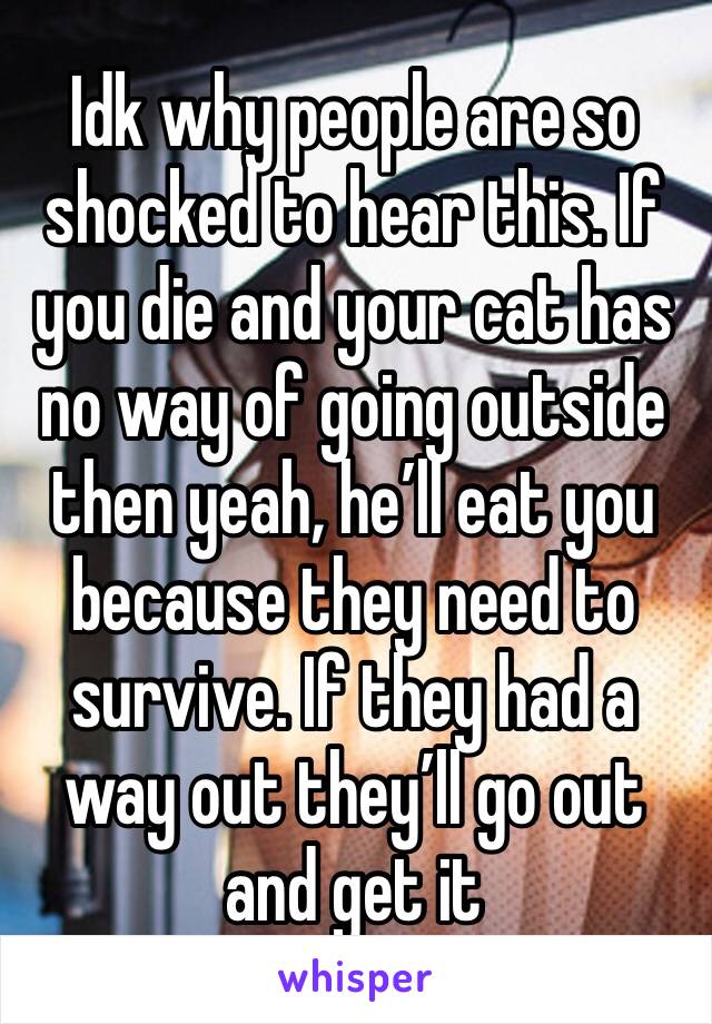 Idk why people are so shocked to hear this. If you die and your cat has no way of going outside then yeah, he’ll eat you because they need to survive. If they had a way out they’ll go out and get it